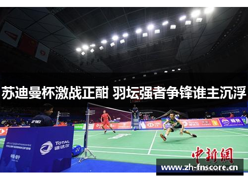 苏迪曼杯激战正酣 羽坛强者争锋谁主沉浮