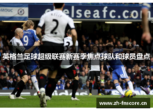 英格兰足球超级联赛新赛季焦点球队和球员盘点