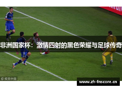 非洲国家杯:激情四射的黑色荣耀与足球传奇 非洲国家杯:激情四射的黑色荣耀与足球传奇