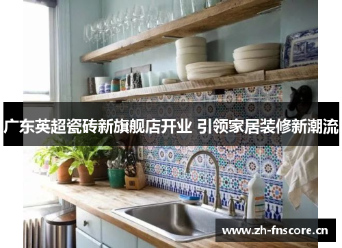 广东英超瓷砖新旗舰店开业 引领家居装修新潮流