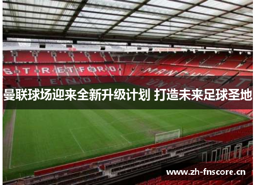 曼联球场迎来全新升级计划 打造未来足球圣地