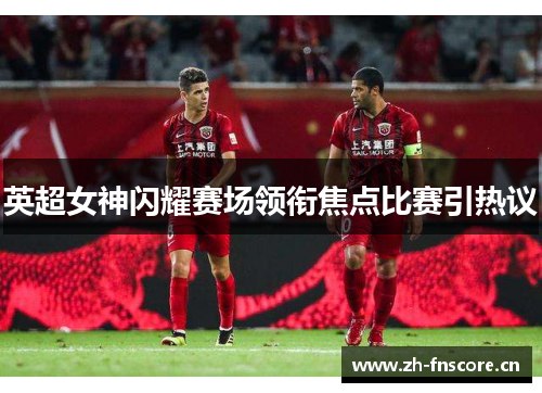 英超女神闪耀赛场领衔焦点比赛引热议
