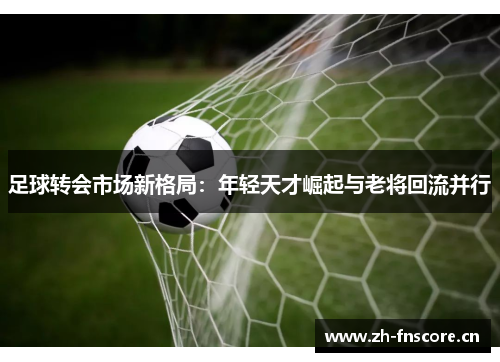 足球转会市场新格局:年轻天才崛起与老将回流并行 足球转会市场新格局:年轻天才崛起与老将回流并行