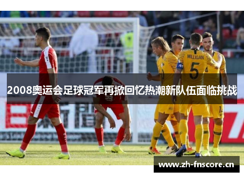 2008奥运会足球冠军再掀回忆热潮新队伍面临挑战